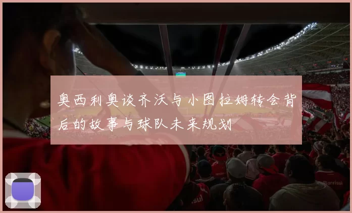 奥西利奥谈齐沃与小图拉姆转会背后的故事与球队未来规划