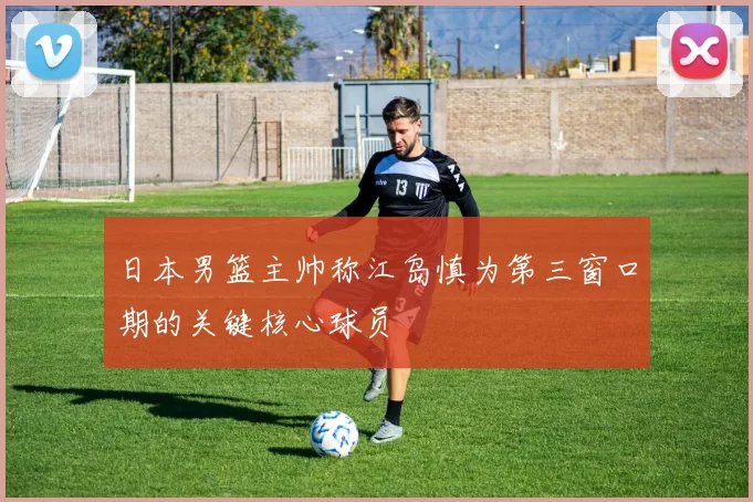 日本男篮主帅称江岛慎为第三窗口期的关键核心球员