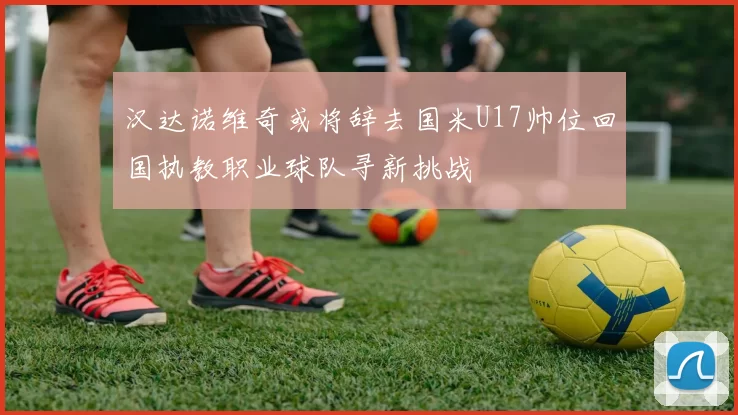 汉达诺维奇或将辞去国米U17帅位回国执教职业球队寻新挑战
