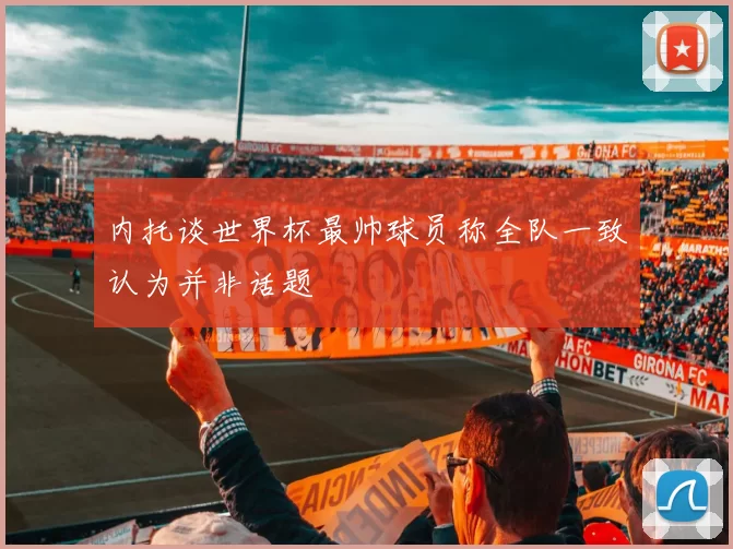 内托谈世界杯最帅球员称全队一致认为并非话题