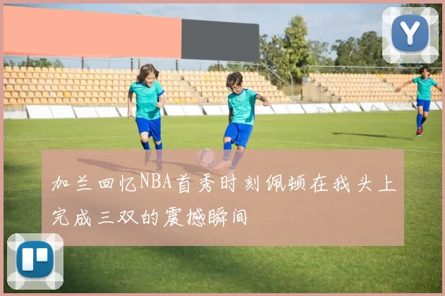 加兰回忆NBA首秀时刻佩顿在我头上完成三双的震撼瞬间