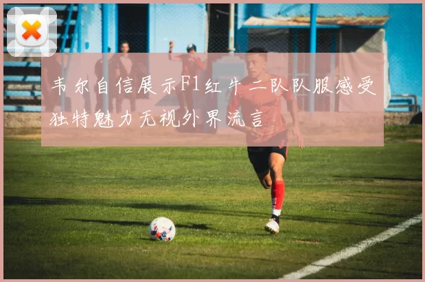 韦尔自信展示F1红牛二队队服感受独特魅力无视外界流言