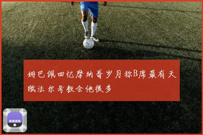 姆巴佩回忆摩纳哥岁月称B席最有天赋法尔考教会他很多