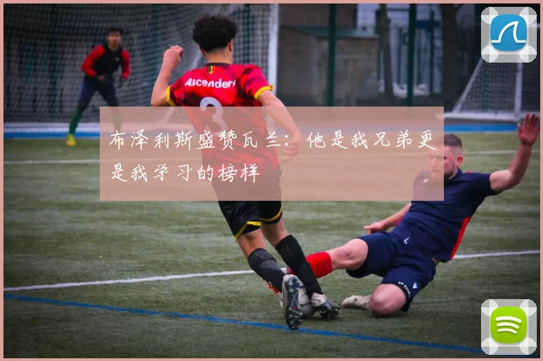 布泽利斯盛赞瓦兰:他是我兄弟更是我学习的榜样