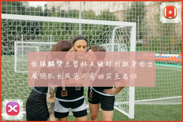 张镇麟赞王哲林关键时刻挺身而出展现队长风范不贪功实至名归