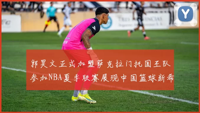 郭昊文正式加盟萨克拉门托国王队参加NBA夏季联赛展现中国篮球新希望