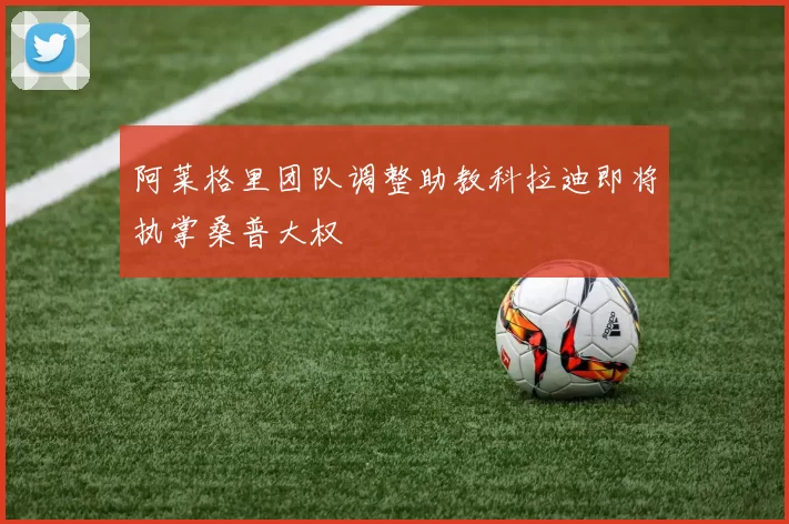 阿莱格里团队调整助教科拉迪即将执掌桑普大权